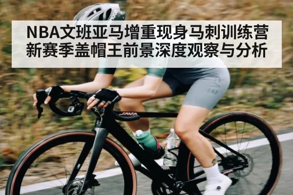 NBA文班亚马增重现身马刺训练营 新赛季盖帽王前景深度观察与分析