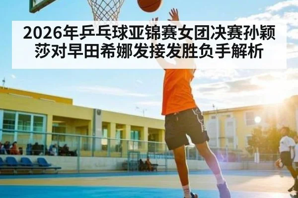 2026年乒乓球亚锦赛女团决赛孙颖莎对早田希娜发接发胜负手解析