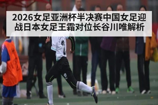 2026女足亚洲杯半决赛中国女足迎战日本女足王霜对位长谷川唯解析
